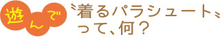 遊んで／〝着るパラシュート〟って、何？