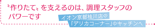 イオン京都桂川店の「デリカコーナー」のキッチンへ／作りたて〟を支えるのは、調理スタッフのパワーです