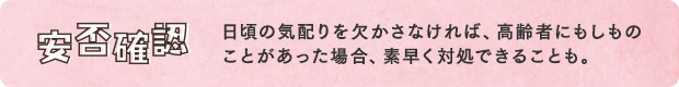 安否確認／日頃の気配りを欠かさなければ、高齢者にもしものことがあった場合、素早く対処できることも。