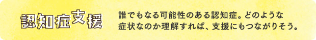 認知症支援／誰でもなる可能性のある認知症。どのような症状なのか理解すれば、支援にもつながりそう。