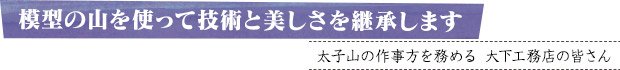 模型の山を使って技術と美しさを継承します／太子山の作事方を務める大下工務店の皆さん