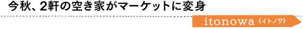 今秋、2軒の空き家がマーケットに変身／itonowa（イトノワ）