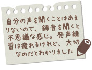 自分の声を聞くことはあまりないので、録音を聞くと不思議な感じ。発声練習は疲れるけれど、大切なのだとわかりました