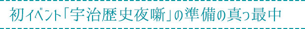 初イベント「宇治歴史夜噺」の準備の真っ最中