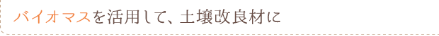 バイオマスを活用して、土壌改良材に