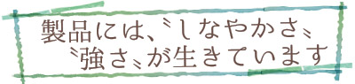 製品には、〝しなやかさ〟〝強さ〟が生きています