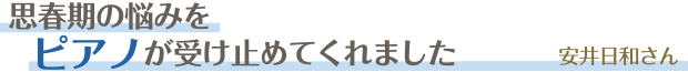 思春期の悩みをピアノが受け止めてくれました／安井日和さん