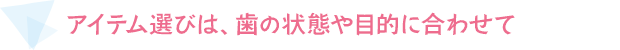 アイテム選びは、歯の状態や目的に合わせて