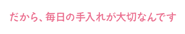 だから、毎日の手入れが大切なんです