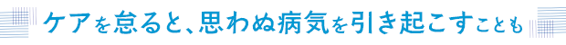 ケアを怠ると、思わぬ病気を引き起こすことも