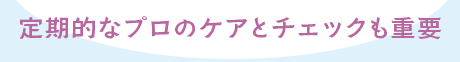 定期的なプロのケアとチェックも重要