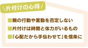 片付けの心得。■親の行動や言動を否定しない。■片付けは時間と体力がいるもの。■「心配だから手伝わせて」を信条に。