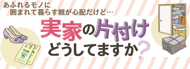 あふれるモノに囲まれて暮らす親が心配だけど…実家の片付けどうしてますか？