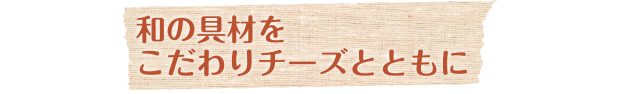 和の具材をこだわりチーズとともに