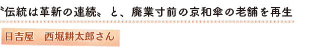 〝伝統は革新の連続〟と、廃業寸前の京和傘の老舗を再生　日吉屋　西堀耕太郎さん