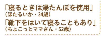 「寝るときは湯たんぽを使用」（ほたるいか・34歳）。「靴下をはいて寝ることもあり」（ちょこっとママさん・52歳）