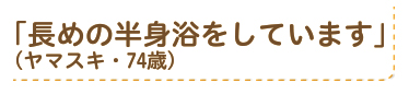 「長めの半身浴をしています」（ヤマスキ・74歳）