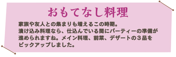 おもてなし料理。家族や友人との集まりも増えるこの時期。漬け込み料理なら、仕込んでいる間にパーティーの準備が進められますね。メイン料理、前菜、デザートの３品をピックアップしました。デザートは2面で。