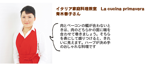 イタリア家庭料理教室　La cucina primavera、青木春子さん。肉とベーコンの幅が合わないときは、肉のどちらかの面に端を合わせて巻きましょう。そちらを表にして盛りつけると、きれいに見えます。ハーブが決め手のおしゃれな料理です