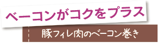 ベーコンがコクをプラス。豚フィレ肉のベーコン巻き