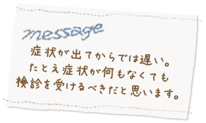 症状が出てからでは遅い。たとえ症状が何もなくても検診を受けるべきだと思います。