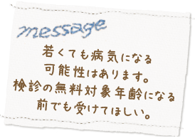 若くても病気になる可能性はあります。検診の無料対象年齢になる前でも受けてほしい。