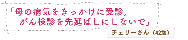 「母の病気をきっかけに受診。がん検診を先延ばしにしないで」チェリーさん（42歳）