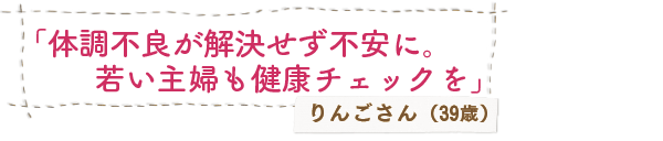 「体調不良が解決せず不安に。若い主婦も健康チェックを」りんごさん（39歳）