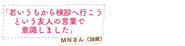 「若いうちから検診へ行こうという友人の言葉で意識しました」ＭＮさん（38歳）