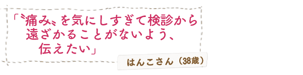 「〝痛み〟を気にしすぎて検診から遠ざかることがないよう、伝えたい」はんこさん（38歳）