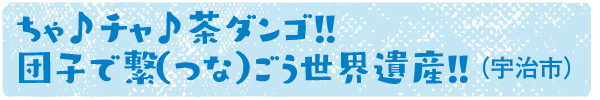 ちゃ♪チャ♪茶ダンゴ!! 団子で繋（つな）ごう世界遺産!!（宇治市）