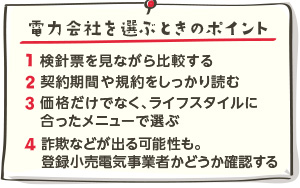 電力会社を選ぶときのポイント。1、検針表をみながら比較する2、契約期間や規約をしっかり読む3、価格だけでなく、ライフスタイルにあったメニューで選ぶ4、詐欺などが出る可能性も。登録小売り電気事業者かどうか確認する