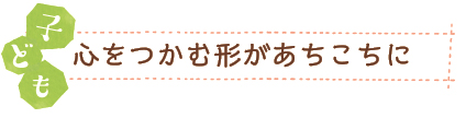 子ども　心をつかむ形があちこちに