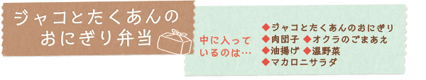 ジャコとたくあんのおにぎり弁当　中に入っているのは…◆ジャコとたくあんのおにぎり◆肉団子 ◆オクラのごまあえ◆油揚げ ◆温野菜◆マカロニサラダ