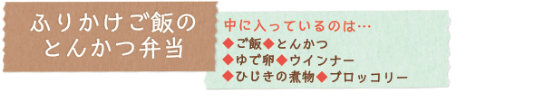 ふりかけご飯のとんかつ弁当　中に入っているのは…◆ご飯◆とんかつ◆ゆで卵◆ウインナー◆ひじきの煮物◆ブロッコリー