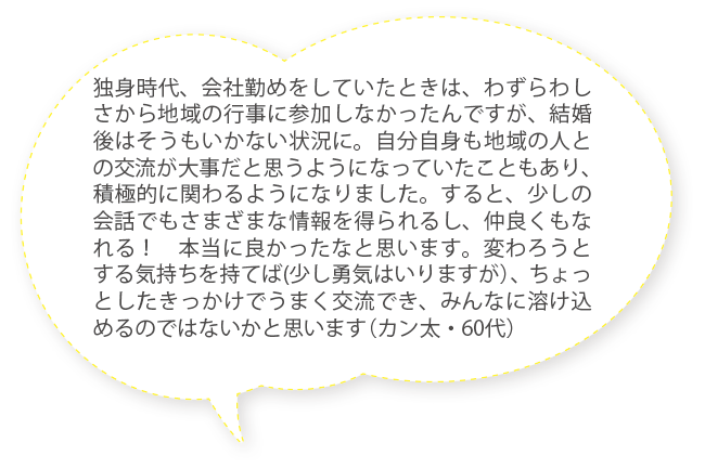 独身時代、会社勤めをしていたときは、わずらわしさから地域の行事に参加しなかったんですが、結婚後はそうもいかない状況に。自分自身も地域の人との交流が大事だと思うようになっていたこともあり、積極的に関わるようになりました。すると、少しの会話でもさまざまな情報を得られるし、仲良くもなれる！　本当に良かったなと思います。変わろうとする気持ちを持てば(少し勇気はいりますが）、ちょっとしたきっかけでうまく交流でき、みんなに溶け込めるのではないかと思います（カン太・60代）