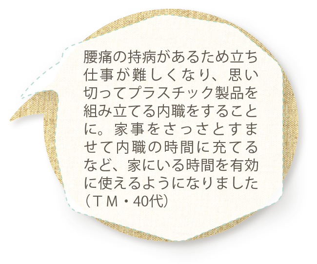 腰痛の持病があるため立ち仕事が難しくなり、思い切ってプラスチック製品を組み立てる内職をすることに。家事をさっさとすませて内職の時間に充てるなど、家にいる時間を有効に使えるようになりました（ＴＭ・40代）