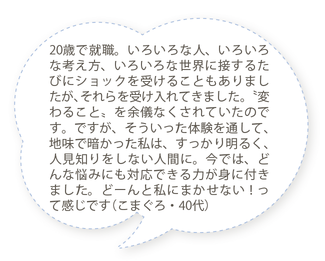 20歳で就職。いろいろな人、いろいろな考え方、いろいろな世界に接するたびにショックを受けることもありましたが、それらを受け入れてきました。〝変わること〟を余儀なくされていたのです。ですが、そういった体験を通して、地味で暗かった私は、すっかり明るく、人見知りをしない人間に。今では、どんな悩みにも対応できる力が身に付きました。どーんと私にまかせない！って感じです（こまぐろ・40代）