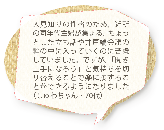 人見知りの性格のため、近所の同年代主婦が集まる、ちょっとした立ち話や井戸端会議の輪の中に入っていくのに苦慮していました。ですが、「聞き上手になろう」と気持ちを切り替えることで楽に接することができるようになりました（しゅわちゃん・70代）