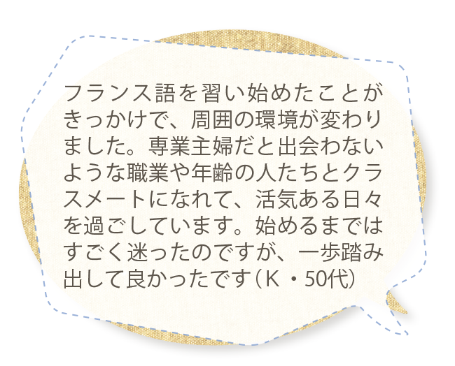 フランス語を習い始めたことがきっかけで、周囲の環境が変わりました。専業主婦だと出会わないような職業や年齢の人たちとクラスメートになれて、活気ある日々を過ごしています。始めるまではすごく迷ったのですが、一歩踏み出して良かったです（Ｋ・50代）