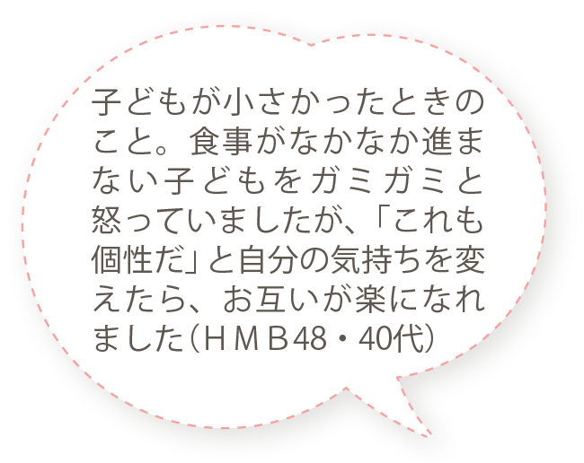 子どもが小さかったときのこと。食事がなかなか進まない子どもをガミガミと怒っていましたが、「これも個性だ」と自分の気持ちを変えたら、お互いが楽になれました（ＨＭＢ48・40代）