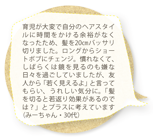 育児が大変で自分のヘアスタイルに時間をかける余裕がなくなったため、髪を20㎝バッサリ切りました。ロングからショートボブにチェンジ。慣れなくて、しばらくは鏡を見るのも嫌な日々を過ごしていましたが、友人から「若く見えるよ」と言ってもらい、うれしい気分に。「髪を切ると若返り効果があるのでは？」とプラスに考えています（みーちゃん・30代）