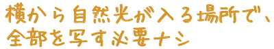 横から自然光が入る場所で、全部を写す必要ナシ