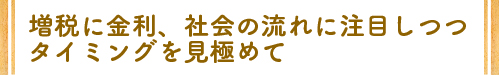 増税に金利、社会の流れに注目しつつタイミングを見極めて