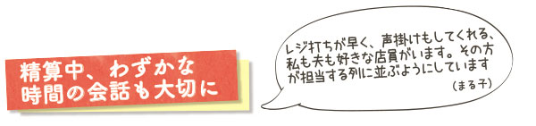 精算中、わずかな時間の会話も大切に　レジ打ちが早く、声掛けもしてくれる、私も夫も好きな店員がいます。その方が担当する列に並ぶようにしています（まる子）