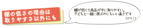 棚の低さの理由は取りやすさ以外にも　棚が低くて商品が手に取りやすい。子どもと一緒に選ぶのにもいい高さです（けろこ）