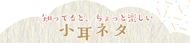 知ってると、ちょっと楽しい小耳ネタ