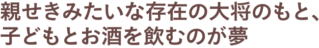 親せきみたいな存在の大将のもと、子どもとお酒を飲むのが夢