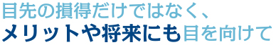 目先の損得だけではなく、メリットや将来にも目を向けて