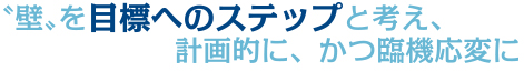 〝壁〟を目標へのステップと考え、計画的に、かつ臨機応変に